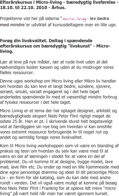 Efterårskursus i Micro-living - bæredygtig livsførelse - 18.10. til 22.10. 2010 - Århus.

Projekterne vist her på siderne “micro living - lev bedre med mindre”er udviklet af kursusdeltagere over en lille uge.


Forøg din livskvalitet. Deltag i spændende efterårskursus om bæredygtig "livskunst" - Micro-living. 

Lær at leve på nye måder, lær at nyde livet uden at det nødvendigvis koster kassen og uden at du misbruger vores fælles ressourcer.
Denne uges workshop om Micro living eller Mikro liv handler om hvordan du kan leve et langt bedre, sundere, sjovere, seriøst, smukt, socialt engageret og i det hele taget anderledes spændende liv med et væsentligt mindre forbrug af fysiske ressourcer i det hele taget.
Micro Living er et tema der har optaget designer, arkitekt og bæredygtigheds ekspert Niels Peter Flint rigtigt meget de sidste 25 år. Han er pt. I skrivende stund helt bogstaveligt ved at færdiggøre sin nye bog om hvordan vi kan omstille vores extremt ressource forbrugende liv til noget nyt og andet og samtidig forøge vores livskvalitet.
Kom til Micro living workshoppen som vil være en blanding af praksis og teori om hvordan du selv kan være med til at være en del af løsningen i stedet for at være en del af problemet. Du vil komme til at designe, bygge model, lave mad, lave film etc. Du ender op med en lille hjemmeside med dine egne personlige drømme og ideer til dit personlige Micro Liv - en form for ide katalog, som du kan dele med andre rundt i verden. Det vil også være muligt at komme på besøg hos Niels Peter Flint i Frankrig for at opleve lidt mere “micro living” på nært hold når man har været igennem kurset.
