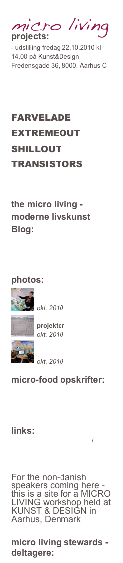 micro living
projects: 
- udstilling fredag 22.10.2010 kl 14.00 på Kunst&Design Fredensgade 36, 8000, Aarhus C

MOTE
GLADUD
FARVELADE
EXTREMEOUT
SHILLOUT
TRANSISTORS



the micro living - moderne livskunst Blog:




photos:
￼
billeder fra ugen
okt. 2010￼
projekter
okt. 2010￼

præsentationer
okt. 2010

micro-food opskrifter:
dag2
dag3
dag4


links:
http://www.kickstarter.com/
http://www.treehugger.com/
WONDERWORLDCOMBOdo

For the non-danish speakers coming here - this is a site for a MICRO LIVING workshop held at KUNST & DESIGN in Aarhus, Denmark


micro living stewards - deltagere: